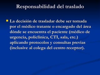 Responsabilidad del traslado La decisión de trasladar debe ser tomada por el médico tratante o encargado del área dónde se encuentra el paciente (médico de urgencia, policlínica, CTI, sala, etc.) aplicando protocolos y consultas previas (inclusive al colega del centro receptor). 