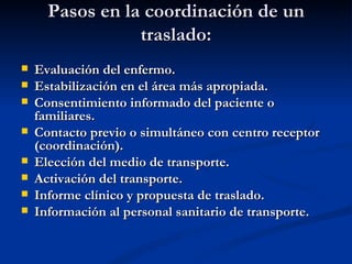 Pasos en la coordinación de un traslado: Evaluación del enfermo. Estabilización en el área más apropiada. Consentimiento informado del paciente o familiares. Contacto previo o simultáneo con centro receptor (coordinación). Elección del medio de transporte. Activación del transporte. Informe clínico y propuesta de traslado. Información al personal sanitario de transporte. 