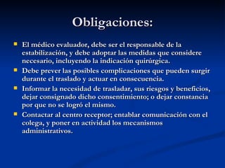 Obligaciones: El médico evaluador, debe ser el responsable de la estabilización, y debe adoptar las medidas que considere necesario, incluyendo la indicación quirúrgica.  Debe prever las posibles complicaciones que pueden surgir durante el traslado y actuar en consecuencia. Informar la necesidad de trasladar, sus riesgos y beneficios, dejar consignado dicho consentimiento; o dejar constancia por que no se logró el mismo. Contactar al centro receptor; entablar comunicación con el colega, y poner en actividad los mecanismos administrativos. 