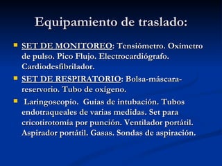 Equipamiento de traslado: SET DE MONITOREO : Tensiómetro. Oxímetro de pulso. Pico Flujo. Electrocardiógrafo. Cardiodesfibrilador. SET DE RESPIRATORIO : Bolsa-máscara-reservorio. Tubo de oxígeno. Laringoscopio.  Guías de intubación. Tubos endotraqueales de varias medidas. Set para cricotirotomía por punción. Ventilador portátil.  Aspirador portátil. Gasas. Sondas de aspiración. 