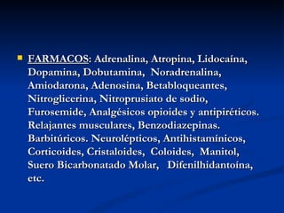 FARMACOS : Adrenalina, Atropina, Lidocaína, Dopamina, Dobutamina,  Noradrenalina, Amiodarona, Adenosina, Betabloqueantes, Nitroglicerina, Nitroprusiato de sodio, Furosemide, Analgésicos opioides y antipiréticos. Relajantes musculares, Benzodiazepinas. Barbitúricos. Neurolépticos, Antihistamínicos, Corticoides, Cristaloides,  Coloides,  Manitol,  Suero Bicarbonatado Molar,  Difenilhidantoína, etc.   