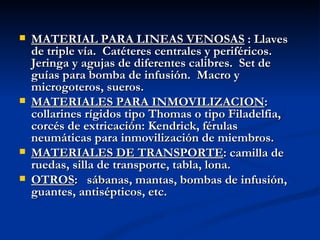 MATERIAL PARA LINEAS VENOSAS  : Llaves de triple vía.  Catéteres centrales y periféricos.  Jeringa y agujas de diferentes calibres.  Set de guías para bomba de infusión.  Macro y microgoteros, sueros. MATERIALES PARA INMOVILIZACION : collarines rígidos tipo Thomas o tipo Filadelfia, corcés de extricación: Kendrick, férulas neumáticas para inmovilización de miembros. MATERIALES DE TRANSPORTE : camilla de ruedas, silla de transporte, tabla, lona. OTROS :  sábanas, mantas, bombas de infusión, guantes, antisépticos, etc.   