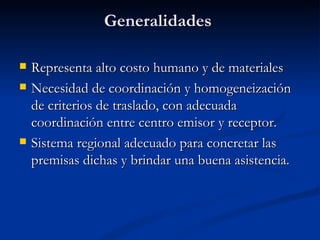Generalidades  Representa alto costo humano y de materiales Necesidad de coordinación y homogeneización de criterios de traslado, con adecuada coordinación entre centro emisor y receptor. Sistema regional adecuado para concretar las premisas dichas y brindar una buena asistencia. 