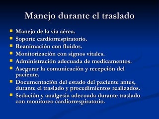 Manejo durante el traslado Manejo de la vía aérea. Soporte cardiorrespiratorio. Reanimación con fluidos. Monitorización con signos vitales. Administración adecuada de medicamentos. Asegurar la comunicación y recepción del paciente. Documentación del estado del paciente antes, durante el traslado y procedimientos realizados. Sedación y analgesia adecuada durante traslado con monitoreo cardiorrespiratorio. 