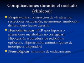 Complicaciones durante el traslado (clínicos): Respiratorias  : obstrucción de vía aérea por secreciones, extubación, neumotórax, intubación del bronquio fuente derecho. Hemodinámicas:  PCR (por hipoxia o alteraciones metabólicas no corregidas), Hipotensión (sobredosis de sedación u opiáceos),  Hipertensión, arritmias (goteo de inotrópicos disparados) Neurológicas:  síndrome de enclavamiento 