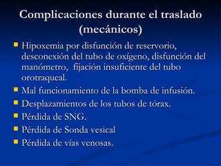 Complicaciones durante el traslado (mecánicos) Hipoxemia por disfunción de reservorio, desconexión del tubo de oxígeno, disfunción del manómetro,  fijación insuficiente del tubo orotraqueal. Mal funcionamiento de la bomba de infusión. Desplazamientos de los tubos de tórax. Pérdida de SNG. Pérdida de Sonda vesical Pérdida de vías venosas. 