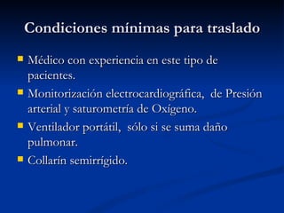 Condiciones mínimas para traslado Médico con experiencia en este tipo de pacientes. Monitorización electrocardiográfica,  de Presión arterial y saturometría de Oxígeno. Ventilador portátil,  sólo si se suma daño pulmonar. Collarín semirrígido. 