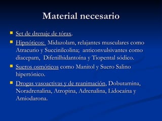 Material necesario Set de drenaje de tórax . Hipnóticos:  Midazolam, relajantes musculares como Atracurio y Succinilcolina;  anticonvulsivantes como diacepam,  Difenilhidantoína y Tiopental sódico. Sueros osmóticos  como Manitol y Suero Salino hipertónico. Drogas vasoactivas y de reanimación , Dobutamina, Noradrenalina, Atropina, Adrenalina, Lidocaína y Amiodarona. 