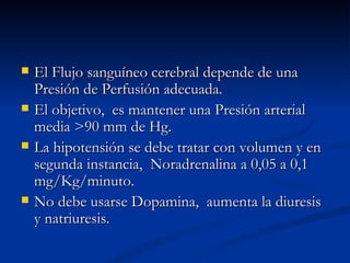 El Flujo sanguíneo cerebral depende de una Presión de Perfusión adecuada. El objetivo,  es mantener una Presión arterial media >90 mm de Hg. La hipotensión se debe tratar con volumen y en segunda instancia,  Noradrenalina a 0,05 a 0,1 mg/Kg/minuto. No debe usarse Dopamina,  aumenta la diuresis y natriuresis. 