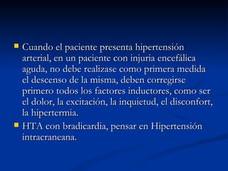 Cuando el paciente presenta hipertensión arterial, en un paciente con injuria encefálica aguda, no debe realizase como primera medida el descenso de la misma, deben corregirse primero todos los factores inductores, como ser el dolor, la excitación, la inquietud, el disconfort, la hipertermia. HTA con bradicardia, pensar en Hipertensión intracraneana.  