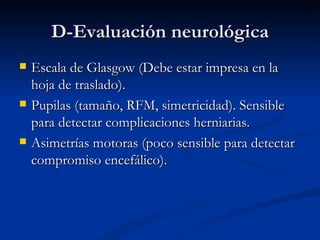 D-Evaluación neurológica Escala de Glasgow (Debe estar impresa en la hoja de traslado). Pupilas (tamaño, RFM, simetricidad). Sensible para detectar complicaciones herniarias. Asimetrías motoras (poco sensible para detectar compromiso encefálico). 