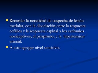 Recordar la necesidad de sospecha de lesión medular, con la disociación entre la respuesta cefálica y la respuesta espinal a los estímulos nociceptivos, el priapismo, y la  hipertensión arterial. A esto agregar nivel sensitivo. 
