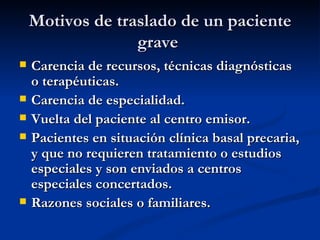 Motivos de traslado de un paciente grave   Carencia de recursos, técnicas diagnósticas o terapéuticas. Carencia de especialidad. Vuelta del paciente al centro emisor. Pacientes en situación clínica basal precaria, y que no requieren tratamiento o estudios especiales y son enviados a centros especiales concertados. Razones sociales o familiares. 