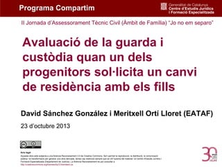 Programa Compartim
II Jornada d’Assessorament Tècnic Civil (Àmbit de Família) “Jo no em separo”

Avaluació de la guarda i
custòdia quan un dels
progenitors sol·licita un canvi
de residència amb els fills
David Sánchez González i Meritxell Ortí Lloret (EATAF)
23 d’octubre 2013

Avís legal
Aquesta obra està subjecta a una llicència Reconeixement 3.0 de Creative Commons. Se'n permet la reproducció, la distribució, la comunicació
pública i la transformació per generar una obra derivada, sense cap restricció sempre que se citi l’autoria del material i el Centre d’Estudis Jurídics i
Formació Especialitzada (Departament de Justícia). La llicència Reconeixement es pot consultar a
http://creativecommons.org/licenses/by/3.0/es/deed.ca.

 