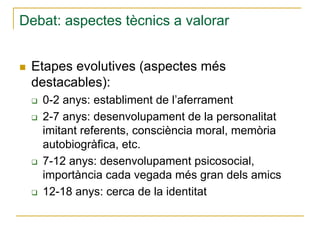 Debat: aspectes tècnics a valorar
Etapes evolutives (aspectes més
destacables):
0-2 anys: establiment de l’aferrament
2-7 anys: desenvolupament de la personalitat
imitant referents, consciència moral, memòria
autobiogràfica, etc.
7-12 anys: desenvolupament psicosocial,
importància cada vegada més gran dels amics
12-18 anys: cerca de la identitat

 
