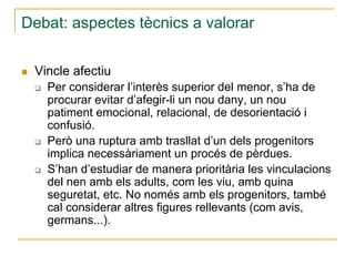 Debat: aspectes tècnics a valorar
Vincle afectiu
Per considerar l’interès superior del menor, s’ha de
procurar evitar d’afegir-li un nou dany, un nou
patiment emocional, relacional, de desorientació i
confusió.
Però una ruptura amb trasllat d’un dels progenitors
implica necessàriament un procés de pèrdues.
S’han d’estudiar de manera prioritària les vinculacions
del nen amb els adults, com les viu, amb quina
seguretat, etc. No només amb els progenitors, també
cal considerar altres figures rellevants (com avis,
germans...).

 
