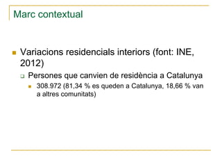 Marc contextual

Variacions residencials interiors (font: INE,
2012)
Persones que canvien de residència a Catalunya
308.972 (81,34 % es queden a Catalunya, 18,66 % van
a altres comunitats)

 