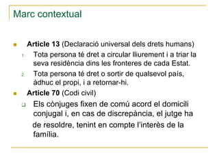 Marc contextual
Article 13 (Declaració universal dels drets humans)
1.
Tota persona té dret a circular lliurement i a triar la
seva residència dins les fronteres de cada Estat.
2.
Tota persona té dret o sortir de qualsevol país,
àdhuc el propi, i a retornar-hi.
Article 70 (Codi civil)

Els cònjuges fixen de comú acord el domicili
conjugal i, en cas de discrepància, el jutge ha
de resoldre, tenint en compte l’interès de la
família.

 