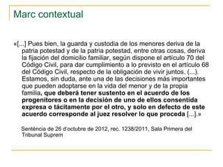 Marc contextual
«[...] Pues bien, la guarda y custodia de los menores deriva de la
patria potestad y de la patria potestad, entre otras cosas, deriva
la fijación del domicilio familiar, según dispone el artículo 70 del
Código Civil, para dar cumplimiento a lo previsto en el artículo 68
del Código Civil, respecto de la obligación de vivir juntos. (...).
Estamos, sin duda, ante una de las decisiones más importantes
que pueden adoptarse en la vida del menor y de la propia
familia, que deberá tener sustento en el acuerdo de los
progenitores o en la decisión de uno de ellos consentida
expresa o tácitamente por el otro, y solo en defecto de este
acuerdo corresponde al juez resolver lo que proceda [...].»
Sentència de 26 d‘octubre de 2012, rec. 1238/2011, Sala Primera del
Tribunal Suprem

 