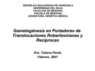 Gametogénesis en Portadores de  Translocaciones Robertsonianas y Recíprocas Dra. Tatiana Pardo Febrero, 2007 REPÚBLICA BOLIVARIANA DE VENEZUELA UNIVERSIDAD DEL ZULIA FACULTAD DE MEDICINA ESCUELA DE MEDICINA ASIGNATURA: GENÉTICA MÉDICA 