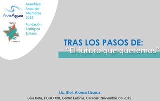 Asamblea
Anual de
Miembros
2012
Fundación
Ecológica
Zuliana

                       TRAS LOS PASOS DE:
                        “El futuro que queremos”



                    Lic. Biol. Alonso Lizaraz
 Sala Beta, FORO XXI, Centro Letonia, Caracas. Noviembre de 2012.
 