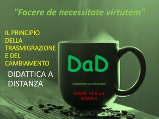 IL PRINCIPIO
DELLA
TRASMIGRAZIONE
E DEL
CAMBIAMENTO
DIDATTICA A
DISTANZA
DaD
Didattica a Distanza
"Facere de necessitate virtutem"
COVID 19 E LA
SCUOLA
 