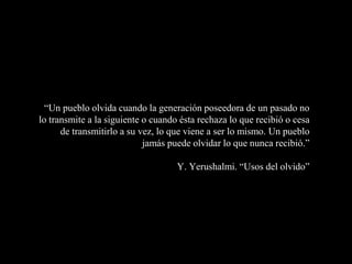 “Un pueblo olvida cuando la generación poseedora de un pasado no
lo transmite a la siguiente o cuando ésta rechaza lo que recibió o cesa
de transmitirlo a su vez, lo que viene a ser lo mismo. Un pueblo
jamás puede olvidar lo que nunca recibió.”
Y. Yerushalmi. “Usos del olvido”