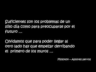 Suficientes son los problemas de un
sólo día como para preocuparse por el
futuro …
Olvidamos que para poder llegar al
otro lado hay que empezar derribando
el primero de los muros …
Molotov – Amores perros