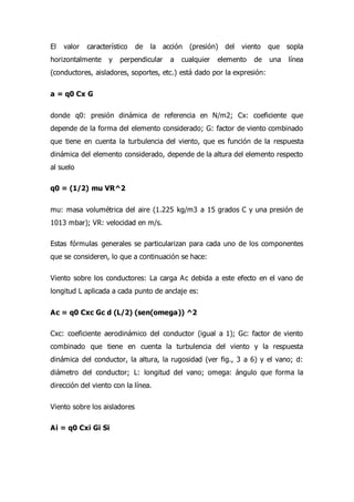 El valor característico de la acción (presión) del viento que sopla
horizontalmente y perpendicular a cualquier elemento de una línea
(conductores, aisladores, soportes, etc.) está dado por la expresión:
a = q0 Cx G
donde q0: presión dinámica de referencia en N/m2; Cx: coeficiente que
depende de la forma del elemento considerado; G: factor de viento combinado
que tiene en cuenta la turbulencia del viento, que es función de la respuesta
dinámica del elemento considerado, depende de la altura del elemento respecto
al suelo
q0 = (1/2) mu VR^2
mu: masa volumétrica del aire (1.225 kg/m3 a 15 grados C y una presión de
1013 mbar); VR: velocidad en m/s.
Estas fórmulas generales se particularizan para cada uno de los componentes
que se consideren, lo que a continuación se hace:
Viento sobre los conductores: La carga Ac debida a este efecto en el vano de
longitud L aplicada a cada punto de anclaje es:
Ac = q0 Cxc Gc d (L/2) (sen(omega)) ^2
Cxc: coeficiente aerodinámico del conductor (igual a 1); Gc: factor de viento
combinado que tiene en cuenta la turbulencia del viento y la respuesta
dinámica del conductor, la altura, la rugosidad (ver fig., 3 a 6) y el vano; d:
diámetro del conductor; L: longitud del vano; omega: ángulo que forma la
dirección del viento con la línea.
Viento sobre los aisladores
Ai = q0 Cxi Gi Si
 
