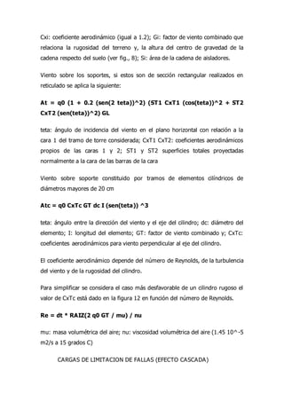 Cxi: coeficiente aerodinámico (igual a 1.2); Gi: factor de viento combinado que
relaciona la rugosidad del terreno y, la altura del centro de gravedad de la
cadena respecto del suelo (ver fig., 8); Si: área de la cadena de aisladores.
Viento sobre los soportes, si estos son de sección rectangular realizados en
reticulado se aplica la siguiente:
At = q0 (1 + 0.2 (sen(2 teta))^2) (ST1 CxT1 (cos(teta))^2 + ST2
CxT2 (sen(teta))^2) GL
teta: ángulo de incidencia del viento en el plano horizontal con relación a la
cara 1 del tramo de torre considerada; CxT1 CxT2: coeficientes aerodinámicos
propios de las caras 1 y 2; ST1 y ST2 superficies totales proyectadas
normalmente a la cara de las barras de la cara
Viento sobre soporte constituido por tramos de elementos cilíndricos de
diámetros mayores de 20 cm
Atc = q0 CxTc GT dc I (sen(teta)) ^3
teta: ángulo entre la dirección del viento y el eje del cilindro; dc: diámetro del
elemento; I: longitud del elemento; GT: factor de viento combinado y; CxTc:
coeficientes aerodinámicos para viento perpendicular al eje del cilindro.
El coeficiente aerodinámico depende del número de Reynolds, de la turbulencia
del viento y de la rugosidad del cilindro.
Para simplificar se considera el caso más desfavorable de un cilindro rugoso el
valor de CxTc está dado en la figura 12 en función del número de Reynolds.
Re = dt * RAIZ(2 q0 GT / mu) / nu
mu: masa volumétrica del aire; nu: viscosidad volumétrica del aire (1.45 10^-5
m2/s a 15 grados C)
CARGAS DE LIMITACION DE FALLAS (EFECTO CASCADA)
 