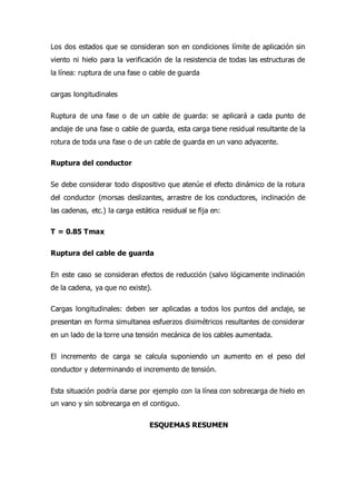 Los dos estados que se consideran son en condiciones límite de aplicación sin
viento ni hielo para la verificación de la resistencia de todas las estructuras de
la línea: ruptura de una fase o cable de guarda
cargas longitudinales
Ruptura de una fase o de un cable de guarda: se aplicará a cada punto de
anclaje de una fase o cable de guarda, esta carga tiene residual resultante de la
rotura de toda una fase o de un cable de guarda en un vano adyacente.
Ruptura del conductor
Se debe considerar todo dispositivo que atenúe el efecto dinámico de la rotura
del conductor (morsas deslizantes, arrastre de los conductores, inclinación de
las cadenas, etc.) la carga estática residual se fija en:
T = 0.85 Tmax
Ruptura del cable de guarda
En este caso se consideran efectos de reducción (salvo lógicamente inclinación
de la cadena, ya que no existe).
Cargas longitudinales: deben ser aplicadas a todos los puntos del anclaje, se
presentan en forma simultanea esfuerzos disimétricos resultantes de considerar
en un lado de la torre una tensión mecánica de los cables aumentada.
El incremento de carga se calcula suponiendo un aumento en el peso del
conductor y determinando el incremento de tensión.
Esta situación podría darse por ejemplo con la línea con sobrecarga de hielo en
un vano y sin sobrecarga en el contiguo.
ESQUEMAS RESUMEN
 
