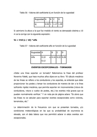 Tabla 56 - Valores del coeficiente kj en función de la rugosidad
Rugosidad A B C D
kj 0.92 1 1.17 1.49
Si asimismo la altura a la que fue medido el viento es demasiado distinta a 10
m se la corrige con la siguiente expresión:
Vz = V10 (z / 10) ^alfa
Tabla 57 - Valores del coeficiente alfa en función de la rugosidad
Rugosidad A B C D
Alfa 0.10 a
0.12
0.16 0.22 0.28
EVENTOS EXCEPCIONALES - TORNADOS
¿Debe una línea soportar un tornado? Retomemos la frase del profesor
Noverino Faletti, que hace muchos años dijera en su libro: "El cálculo mecánico
de las líneas se refiere a los conductores y los soportes, se entiende que debe
proporcionar los postes y tensar los conductores de manera de dar a la línea
suficiente rigidez mecánica, que permita soportar sin inconvenientes (rotura de
conductores, rotura o vuelco de postes, etc.) los eventos más graves que se
pueden normalmente verificar." Y en nota pie de página aclara: "Es obvio que
las líneas no se calculan para soportar eventos excepcionales como ciclones,
terremotos, etc."
La determinación de la frecuencia con que se presentan tornados, y/o
condiciones meteorológicas en las que su probabilidad de ocurrencia es
elevada, son el dato básico que nos permitirá aclarar si estos eventos son
excepcionales.
 