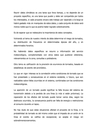 Reunir datos climáticos es una tarea que lleva tiempo, y no depende de un
proyecto específico, es una tarea que puede y debe ser compartida por todos
los interesados, si cada proyecto encara este trabajo por separado a la larga se
habrá gastado más en manipuleo de estos datos, y cada conjunto de datos será
menos noble que lo que se podría haber logrado colectivamente.
Es de esperar que se redescubra la importancia de estos conceptos.
Volviendo al tema de nuestro interés de debe determinar el riesgo de tornados,
su distribución de frecuencia en determinadas épocas del año, y en
determinados horarios.
No habiendo datos específicos se recurre a información del servicio
meteorológico, complementado con otros datos que pudieran obtenerse,
relevamientos en la zona, consultas a pobladores.
Otro tema es calificación de la previsión de ocurrencia de tornados, basada en
estadísticas de acierto del pronóstico.
Lo que en rigor interesa es la correlación entre condiciones de tornado que se
han presentado y consecuencias en el sistema existente, o futuro, que son
realizables sobre fallas ocurridas en el sistema, combinadas con las condiciones
meteorológicas.
La aparición de un tornado puede significar la falla brusca del sistema de
transmisión debido a la perdida de una línea (o más si están próximas). La
reparación de los efectos del tornado puede tomar varios días, según los
destrozos ocurridos, la consecuencia podría ser falta de energía o restricciones
al consumo durante un lapso.
No hay duda de que estas situaciones afectan el proyecto de la línea, si la
probabilidad de tornado es del mismo orden que el impacto de un avión en la
línea el evento se califica de excepcional, se acepta el riesgo sin
sobredimensionamientos.
 