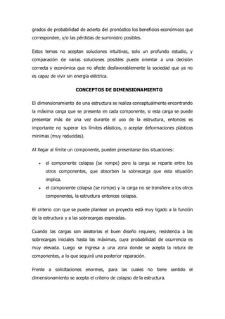 grados de probabilidad de acierto del pronóstico los beneficios económicos que
corresponden, y/o las pérdidas de suministro posibles.
Estos temas no aceptan soluciones intuitivas, solo un profundo estudio, y
comparación de varias soluciones posibles puede orientar a una decisión
correcta y económica que no afecte desfavorablemente la sociedad que ya no
es capaz de vivir sin energía eléctrica.
CONCEPTOS DE DIMENSIONAMIENTO
El dimensionamiento de una estructura se realiza conceptualmente encontrando
la máxima carga que se presenta en cada componente, si esta carga se puede
presentar más de una vez durante el uso de la estructura, entonces es
importante no superar los límites elásticos, o aceptar deformaciones plásticas
mínimas (muy reducidas).
Al llegar al límite un componente, pueden presentarse dos situaciones:
 el componente colapsa (se rompe) pero la carga se reparte entre los
otros componentes, que absorben la sobrecarga que esta situación
implica.
 el componente colapsa (se rompe) y la carga no se transfiere a los otros
componentes, la estructura entonces colapsa.
El criterio con que se puede plantear un proyecto está muy ligado a la función
de la estructura y a las sobrecargas esperadas.
Cuando las cargas son aleatorias el buen diseño requiere, resistencia a las
sobrecargas iniciales hasta las máximas, cuya probabilidad de ocurrencia es
muy elevada. Luego se ingresa a una zona donde se acepta la rotura de
componentes, a lo que seguirá una posterior reparación.
Frente a solicitaciones enormes, para las cuales no tiene sentido el
dimensionamiento se acepta el criterio de colapso de la estructura.
 