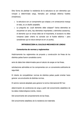 Otra forma de plantear la resistencia de la estructura es con elementos que
rompan a determinada carga, llamados por analogía eléctrica fusibles
(mecánicos).
 la estructura con un componente que colapsa y en consecuencia recarga
el resto, es un diseño aceptable.
 La pregunta es: ¿cuál elemento debe colapsar? Varios elementos se
encuentran en serie, hay elementos importantes y elementos accesorios,
el elemento que se rompe debe ser el importante, el accesorio no debe
romperse (ester criterio no coincide con el fusible eléctrico – pero
considerese que la rotura siempre es en un punto).
INTRODUCCION AL CALCULO MECANICO DE LINEAS
Comentarios de normas y reglamentos
Históricamente los reglamentos de proyecto y construcción de líneas de los
distintos países fueron concebidos como:
serie de datos bien determinados para el calculo de cargas en las líneas.
solicitaciones admisibles en los componentes con un conveniente coeficiente de
seguridad.
El intento de compatibilizar normas de distintos países puede orientar hacia
generar una envolvente de distintas normas.
El camino racional adoptado para generar la norma internacional IEC fue:
determinación de condiciones de carga a partir del conocimiento estadístico de
los datos meteorológicos (viento, nieve).
Del conocimiento del comportamiento de las líneas.
Del conocimiento estadístico de la resistencia de materiales
 