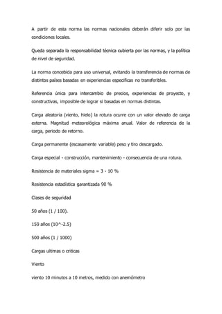A partir de esta norma las normas nacionales deberán diferir solo por las
condiciones locales.
Queda separada la responsabilidad técnica cubierta por las normas, y la política
de nivel de seguridad.
La norma concebida para uso universal, evitando la transferencia de normas de
distintos países basadas en experiencias especificas no transferibles.
Referencia única para intercambio de precios, experiencias de proyecto, y
constructivas, imposible de lograr si basadas en normas distintas.
Carga aleatoria (viento, hielo) la rotura ocurre con un valor elevado de carga
externa. Magnitud meteorológica máxima anual. Valor de referencia de la
carga, periodo de retorno.
Carga permanente (escasamente variable) peso y tiro descargado.
Carga especial - construcción, mantenimiento - consecuencia de una rotura.
Resistencia de materiales sigma = 3 - 10 %
Resistencia estadística garantizada 90 %
Clases de seguridad
50 años (1 / 100).
150 años (10^-2.5)
500 años (1 / 1000)
Cargas ultimas o criticas
Viento
viento 10 minutos a 10 metros, medido con anemómetro
 