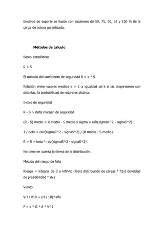 Ensayos de soporte se hacen con escalones de 50, 75, 90, 95 y 100 % de la
carga de rotura garantizada.
Métodos de calculo
Bases estadísticas
R > S
El método del coeficiente de seguridad R = k * S
Relación entre valores medios k > 1 a igualdad de k si las dispersiones son
distintas, la probabilidad de rotura es distinta.
Indice de seguridad
R - S > delta margen de seguridad
(R - S) medio = R medio - S medio y sigma = raíz(sigmaR^2 - signaS^2)
1 / beta = raíz(sigmaR^2 - signaS^2) / (R medio - S medio)
R = S + beta * raíz(sigmaR^2 - signaS^2)
No tiene en cuenta la forma de la distribución.
Método del riesgo de falla
Riesgo = integral de 0 a infinito (Fs(x) distribución de cargas * fr(x) densidad
de probabilidad * dx)
Viento
VH / V10 = (H / 10)^alfa
F = k * G * S * V^2
 