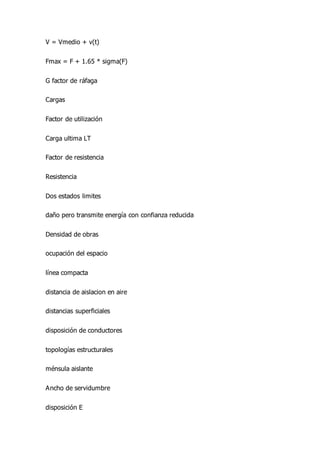 V = Vmedio + v(t)
Fmax = F + 1.65 * sigma(F)
G factor de ráfaga
Cargas
Factor de utilización
Carga ultima LT
Factor de resistencia
Resistencia
Dos estados limites
daño pero transmite energía con confianza reducida
Densidad de obras
ocupación del espacio
línea compacta
distancia de aislacion en aire
distancias superficiales
disposición de conductores
topologías estructurales
ménsula aislante
Ancho de servidumbre
disposición E
 