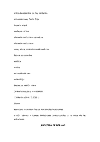 ménsulas aislantes, no hay oscilación
reducción vana, flecha floja
impacto visual
ancho de cabeza
distancia conductores estructura
distancia conductores
vano, altura, movimiento del conductor
faja de servidumbre
estética
costos
reducción del vano
cabezal fijo
Distancias tensión masa
26 km/h impulso d >= 0.006 U
130 km/h a 50 Hz 0.0019 U
Sismo
Estructura liviana con fuerzas horizontales importantes
Acción sísmica - fuerzas horizontales proporcionales a la masa de las
estructuras
ADOPCION DE NORMAS
 