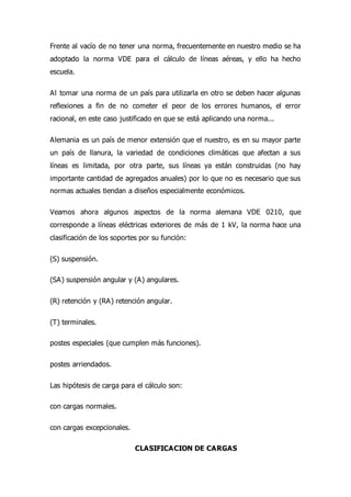 Frente al vacío de no tener una norma, frecuentemente en nuestro medio se ha
adoptado la norma VDE para el cálculo de líneas aéreas, y ello ha hecho
escuela.
Al tomar una norma de un país para utilizarla en otro se deben hacer algunas
reflexiones a fin de no cometer el peor de los errores humanos, el error
racional, en este caso justificado en que se está aplicando una norma...
Alemania es un país de menor extensión que el nuestro, es en su mayor parte
un país de llanura, la variedad de condiciones climáticas que afectan a sus
líneas es limitada, por otra parte, sus líneas ya están construidas (no hay
importante cantidad de agregados anuales) por lo que no es necesario que sus
normas actuales tiendan a diseños especialmente económicos.
Veamos ahora algunos aspectos de la norma alemana VDE 0210, que
corresponde a líneas eléctricas exteriores de más de 1 kV, la norma hace una
clasificación de los soportes por su función:
(S) suspensión.
(SA) suspensión angular y (A) angulares.
(R) retención y (RA) retención angular.
(T) terminales.
postes especiales (que cumplen más funciones).
postes arriendados.
Las hipótesis de carga para el cálculo son:
con cargas normales.
con cargas excepcionales.
CLASIFICACION DE CARGAS
 