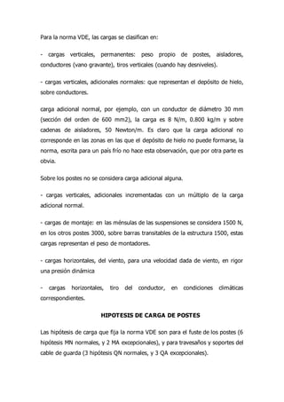 Para la norma VDE, las cargas se clasifican en:
- cargas verticales, permanentes: peso propio de postes, aisladores,
conductores (vano gravante), tiros verticales (cuando hay desniveles).
- cargas verticales, adicionales normales: que representan el depósito de hielo,
sobre conductores.
carga adicional normal, por ejemplo, con un conductor de diámetro 30 mm
(sección del orden de 600 mm2), la carga es 8 N/m, 0.800 kg/m y sobre
cadenas de aisladores, 50 Newton/m. Es claro que la carga adicional no
corresponde en las zonas en las que el depósito de hielo no puede formarse, la
norma, escrita para un país frío no hace esta observación, que por otra parte es
obvia.
Sobre los postes no se considera carga adicional alguna.
- cargas verticales, adicionales incrementadas con un múltiplo de la carga
adicional normal.
- cargas de montaje: en las ménsulas de las suspensiones se considera 1500 N,
en los otros postes 3000, sobre barras transitables de la estructura 1500, estas
cargas representan el peso de montadores.
- cargas horizontales, del viento, para una velocidad dada de viento, en rigor
una presión dinámica
- cargas horizontales, tiro del conductor, en condiciones climáticas
correspondientes.
HIPOTESIS DE CARGA DE POSTES
Las hipótesis de carga que fija la norma VDE son para el fuste de los postes (6
hipótesis MN normales, y 2 MA excepcionales), y para travesaños y soportes del
cable de guarda (3 hipótesis QN normales, y 3 QA excepcionales).
 