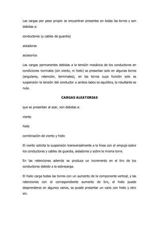 Las cargas por peso propio se encuentran presentes en todas las torres y son
debidas a:
conductores (y cables de guardia)
aisladores
accesorios
Las cargas permanentes debidas a la tensión mecánica de los conductores en
condiciones normales (sin viento, ni hielo) se presentan solo en algunas torres
(angulares, retención, terminales), en las torres cuya función solo es
suspensión la tensión del conductor a ambos lados se equilibra, la resultante es
nula.
CARGAS ALEATORIAS
que se presentan al azar, son debidas a:
viento
hielo
combinación de viento y hielo
El viento solicita la suspensión transversalmente a la línea con el empuje sobre
los conductores y cables de guardia, aisladores y sobre la misma torre.
En las retenciones además se produce un incremento en el tiro de los
conductores debido a la sobrecarga.
El hielo carga todas las torres con un aumento de la componente vertical, y las
retenciones con el correspondiente aumento de tiro, el hielo puede
desprenderse en algunos vanos, se puede presentar un vano con hielo y otro
sin.
 