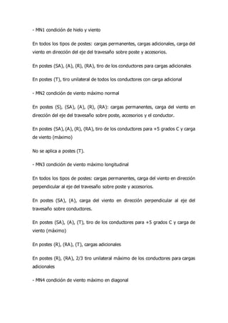 - MN1 condición de hielo y viento
En todos los tipos de postes: cargas permanentes, cargas adicionales, carga del
viento en dirección del eje del travesaño sobre poste y accesorios.
En postes (SA), (A), (R), (RA), tiro de los conductores para cargas adicionales
En postes (T), tiro unilateral de todos los conductores con carga adicional
- MN2 condición de viento máximo normal
En postes (S), (SA), (A), (R), (RA): cargas permanentes, carga del viento en
dirección del eje del travesaño sobre poste, accesorios y el conductor.
En postes (SA), (A), (R), (RA), tiro de los conductores para +5 grados C y carga
de viento (máximo)
No se aplica a postes (T).
- MN3 condición de viento máximo longitudinal
En todos los tipos de postes: cargas permanentes, carga del viento en dirección
perpendicular al eje del travesaño sobre poste y accesorios.
En postes (SA), (A), carga del viento en dirección perpendicular al eje del
travesaño sobre conductores.
En postes (SA), (A), (T), tiro de los conductores para +5 grados C y carga de
viento (máximo)
En postes (R), (RA), (T), cargas adicionales
En postes (R), (RA), 2/3 tiro unilateral máximo de los conductores para cargas
adicionales
- MN4 condición de viento máximo en diagonal
 