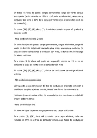En todos los tipos de postes: cargas permanentes, carga del viento oblicuo
sobre poste (se incrementa en 10% el coeficiente aerodinámico), accesorios y
conductor (se toma el 80% de la carga del viento sobre el conductor en el eje
del travesaño), .
En postes (SA), (A), (R), (RA), (T), tiro de los conductores para +5 grados C y
carga de viento
- MN5 condición de viento y hielo
En todos los tipos de postes: cargas permanentes, cargas adicionales, carga del
viento en dirección del eje del travesaño sobre poste, accesorios y conductor (la
carga de viento corresponde a conductor con hielo, se toma 50% de la carga
del viento máximo).
Para postes S de altura del punto de suspensión menor de 15 m no se
considera la carga de viento sobre el conductor con hielo
En postes (SA), (A), (R), (RA), (T), tiro de los conductores para carga adicional
y viento
- MA condiciones excepcionales
Corresponde a una disminución del tiro de conductores originada en flexión o
torsión (no se aplica a postes simples, dobles o en forma de A de madera)
Hasta dos ternas se reduce el tiro de un conductor, con mas ternas la mitad del
tiro por cada dos ternas
- MA1 un conductor roto
En todos los tipos de postes: cargas permanentes, cargas adicionales.
Para postes (S), (SA), tiros del conductor para carga adicional, debe ser
reducido en 50% si se trata de conductor simple, para haces de conductores
 