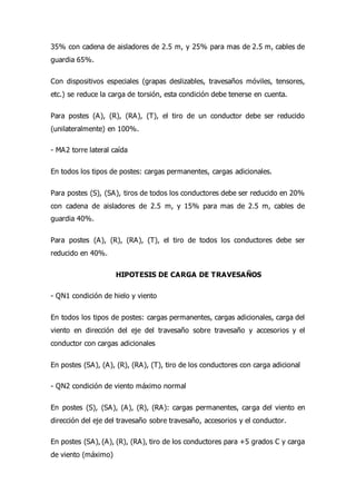 35% con cadena de aisladores de 2.5 m, y 25% para mas de 2.5 m, cables de
guardia 65%.
Con dispositivos especiales (grapas deslizables, travesaños móviles, tensores,
etc.) se reduce la carga de torsión, esta condición debe tenerse en cuenta.
Para postes (A), (R), (RA), (T), el tiro de un conductor debe ser reducido
(unilateralmente) en 100%.
- MA2 torre lateral caída
En todos los tipos de postes: cargas permanentes, cargas adicionales.
Para postes (S), (SA), tiros de todos los conductores debe ser reducido en 20%
con cadena de aisladores de 2.5 m, y 15% para mas de 2.5 m, cables de
guardia 40%.
Para postes (A), (R), (RA), (T), el tiro de todos los conductores debe ser
reducido en 40%.
HIPOTESIS DE CARGA DE TRAVESAÑOS
- QN1 condición de hielo y viento
En todos los tipos de postes: cargas permanentes, cargas adicionales, carga del
viento en dirección del eje del travesaño sobre travesaño y accesorios y el
conductor con cargas adicionales
En postes (SA), (A), (R), (RA), (T), tiro de los conductores con carga adicional
- QN2 condición de viento máximo normal
En postes (S), (SA), (A), (R), (RA): cargas permanentes, carga del viento en
dirección del eje del travesaño sobre travesaño, accesorios y el conductor.
En postes (SA), (A), (R), (RA), tiro de los conductores para +5 grados C y carga
de viento (máximo)
 