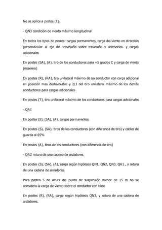 No se aplica a postes (T).
- QN3 condición de viento máximo longitudinal
En todos los tipos de postes: cargas permanentes, carga del viento en dirección
perpendicular al eje del travesaño sobre travesaño y accesorios. y cargas
adicionales
En postes (SA), (A), tiro de los conductores para +5 grados C y carga de viento
(máximo)
En postes (R), (RA), tiro unilateral máximo de un conductor con carga adicional
en posición mas desfavorable y 2/3 del tiro unilateral máximo de los demás
conductores para cargas adicionales
En postes (T), tiro unilateral máximo de los conductores para cargas adicionales
- QA1
En postes (S), (SA), (A), cargas permanentes.
En postes (S), (SA), tiros de los conductores (con diferencia de tiro) y cables de
guarda al 65%
En postes (A), tiros de los conductores (con diferencia de tiro)
- QA2 rotura de una cadena de aisladores
En postes (S), (SA), (A), carga según hipótesis QN1, QN2, QN3, QA1 , y rotura
de una cadena de aisladores.
Para postes S de altura del punto de suspensión menor de 15 m no se
considera la carga de viento sobre el conductor con hielo
En postes (R), (RA), carga según hipótesis QN3, y rotura de una cadena de
aisladores.
 