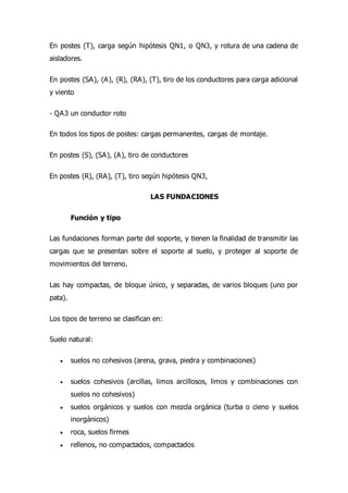 En postes (T), carga según hipótesis QN1, o QN3, y rotura de una cadena de
aisladores.
En postes (SA), (A), (R), (RA), (T), tiro de los conductores para carga adicional
y viento
- QA3 un conductor roto
En todos los tipos de postes: cargas permanentes, cargas de montaje.
En postes (S), (SA), (A), tiro de conductores
En postes (R), (RA), (T), tiro según hipótesis QN3,
LAS FUNDACIONES
Función y tipo
Las fundaciones forman parte del soporte, y tienen la finalidad de transmitir las
cargas que se presentan sobre el soporte al suelo, y proteger al soporte de
movimientos del terreno.
Las hay compactas, de bloque único, y separadas, de varios bloques (uno por
pata).
Los tipos de terreno se clasifican en:
Suelo natural:
 suelos no cohesivos (arena, grava, piedra y combinaciones)
 suelos cohesivos (arcillas, limos arcillosos, limos y combinaciones con
suelos no cohesivos)
 suelos orgánicos y suelos con mezcla orgánica (turba o cieno y suelos
inorgánicos)
 roca, suelos firmes
 rellenos, no compactados, compactados
 
