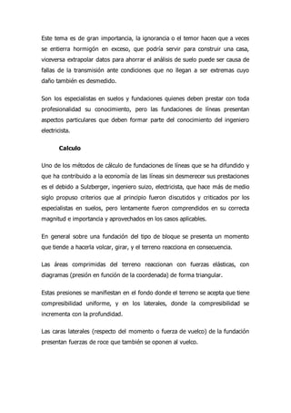 Este tema es de gran importancia, la ignorancia o el temor hacen que a veces
se entierra hormigón en exceso, que podría servir para construir una casa,
viceversa extrapolar datos para ahorrar el análisis de suelo puede ser causa de
fallas de la transmisión ante condiciones que no llegan a ser extremas cuyo
daño también es desmedido.
Son los especialistas en suelos y fundaciones quienes deben prestar con toda
profesionalidad su conocimiento, pero las fundaciones de líneas presentan
aspectos particulares que deben formar parte del conocimiento del ingeniero
electricista.
Calculo
Uno de los métodos de cálculo de fundaciones de líneas que se ha difundido y
que ha contribuido a la economía de las líneas sin desmerecer sus prestaciones
es el debido a Sulzberger, ingeniero suizo, electricista, que hace más de medio
siglo propuso criterios que al principio fueron discutidos y criticados por los
especialistas en suelos, pero lentamente fueron comprendidos en su correcta
magnitud e importancia y aprovechados en los casos aplicables.
En general sobre una fundación del tipo de bloque se presenta un momento
que tiende a hacerla volcar, girar, y el terreno reacciona en consecuencia.
Las áreas comprimidas del terreno reaccionan con fuerzas elásticas, con
diagramas (presión en función de la coordenada) de forma triangular.
Estas presiones se manifiestan en el fondo donde el terreno se acepta que tiene
compresibilidad uniforme, y en los laterales, donde la compresibilidad se
incrementa con la profundidad.
Las caras laterales (respecto del momento o fuerza de vuelco) de la fundación
presentan fuerzas de roce que también se oponen al vuelco.
 