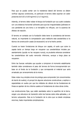 Para que se pueda contar con la resistencia lateral del terreno se deben
verificar algunas condiciones, en particular el terreno debe soportar sin ceder
presiones de 0.03 a 0.05 kg/mm2 (3 a 5 kg/cm2).
Además, el terreno debe rodear el bloque de fundación por sus cuatro costados
con una distancia horizontal suficiente para que las irregularidades (piénsese en
una pendiente de una loma o un terraplén) no influyan, con la ausencia de
efectos de reacción.
El terreno en contacto con la fundación debe tener la consistencia del terreno
natural, es importante la compactación para restituirle esta característica si la
técnica de construcción usada (la excavación) se la ha hecho perder.
Cuando se hacen fundaciones de bloque con zapata, el suelo que cubre la
zapata tarda un tiempo largo en recuperar sus características iniciales por
asentamiento (quizás no las recupere nunca), es prudente entonces considerar
las características del suelo removido inferiores, aunque a largo plazo se
recuperen.
Entre las fuerzas verticales que ayudan a componer el momento estabilizante
también debe considerarse el peso del terreno de forma troncopiramidal con
base en el fondo de la fundación y que corresponde al material que sería
arrastrado por arrancamiento de la misma.
Estas notas muy simples sirven de prologo para comprender (sin conocimientos
de teoría de suelos), el porqué de algunas soluciones constructivas y explicar a
especialistas en suelos por que los métodos de cálculo de las fundaciones de
líneas se apartan de los criterios usados en fundaciones de otras obras civiles.
Las construcciones fijas, que están asentadas sobre la superficie de la tierra,
exigen una estructura de transición entre las fuerzas sobre ellas aplicadas, y el
terreno subyacente. Esta es la fundación de la obra que va desde simplezas
enormes, hasta importantes complicaciones.
 