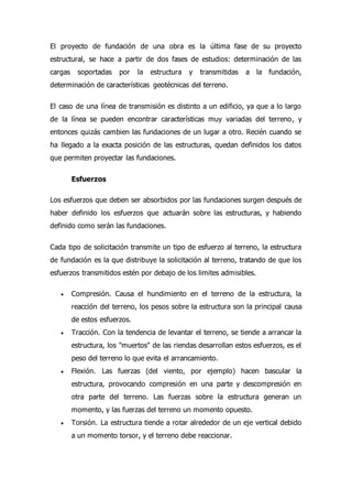 El proyecto de fundación de una obra es la última fase de su proyecto
estructural, se hace a partir de dos fases de estudios: determinación de las
cargas soportadas por la estructura y transmitidas a la fundación,
determinación de características geotécnicas del terreno.
El caso de una línea de transmisión es distinto a un edificio, ya que a lo largo
de la línea se pueden encontrar características muy variadas del terreno, y
entonces quizás cambien las fundaciones de un lugar a otro. Recién cuando se
ha llegado a la exacta posición de las estructuras, quedan definidos los datos
que permiten proyectar las fundaciones.
Esfuerzos
Los esfuerzos que deben ser absorbidos por las fundaciones surgen después de
haber definido los esfuerzos que actuarán sobre las estructuras, y habiendo
definido como serán las fundaciones.
Cada tipo de solicitación transmite un tipo de esfuerzo al terreno, la estructura
de fundación es la que distribuye la solicitación al terreno, tratando de que los
esfuerzos transmitidos estén por debajo de los limites admisibles.
 Compresión. Causa el hundimiento en el terreno de la estructura, la
reacción del terreno, los pesos sobre la estructura son la principal causa
de estos esfuerzos.
 Tracción. Con la tendencia de levantar el terreno, se tiende a arrancar la
estructura, los "muertos" de las riendas desarrollan estos esfuerzos, es el
peso del terreno lo que evita el arrancamiento.
 Flexión. Las fuerzas (del viento, por ejemplo) hacen bascular la
estructura, provocando compresión en una parte y descompresión en
otra parte del terreno. Las fuerzas sobre la estructura generan un
momento, y las fuerzas del terreno un momento opuesto.
 Torsión. La estructura tiende a rotar alrededor de un eje vertical debido
a un momento torsor, y el terreno debe reaccionar.
 